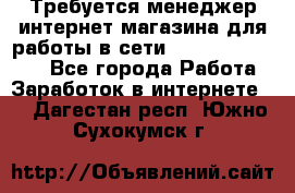 Требуется менеджер интернет-магазина для работы в сети.                 - Все города Работа » Заработок в интернете   . Дагестан респ.,Южно-Сухокумск г.